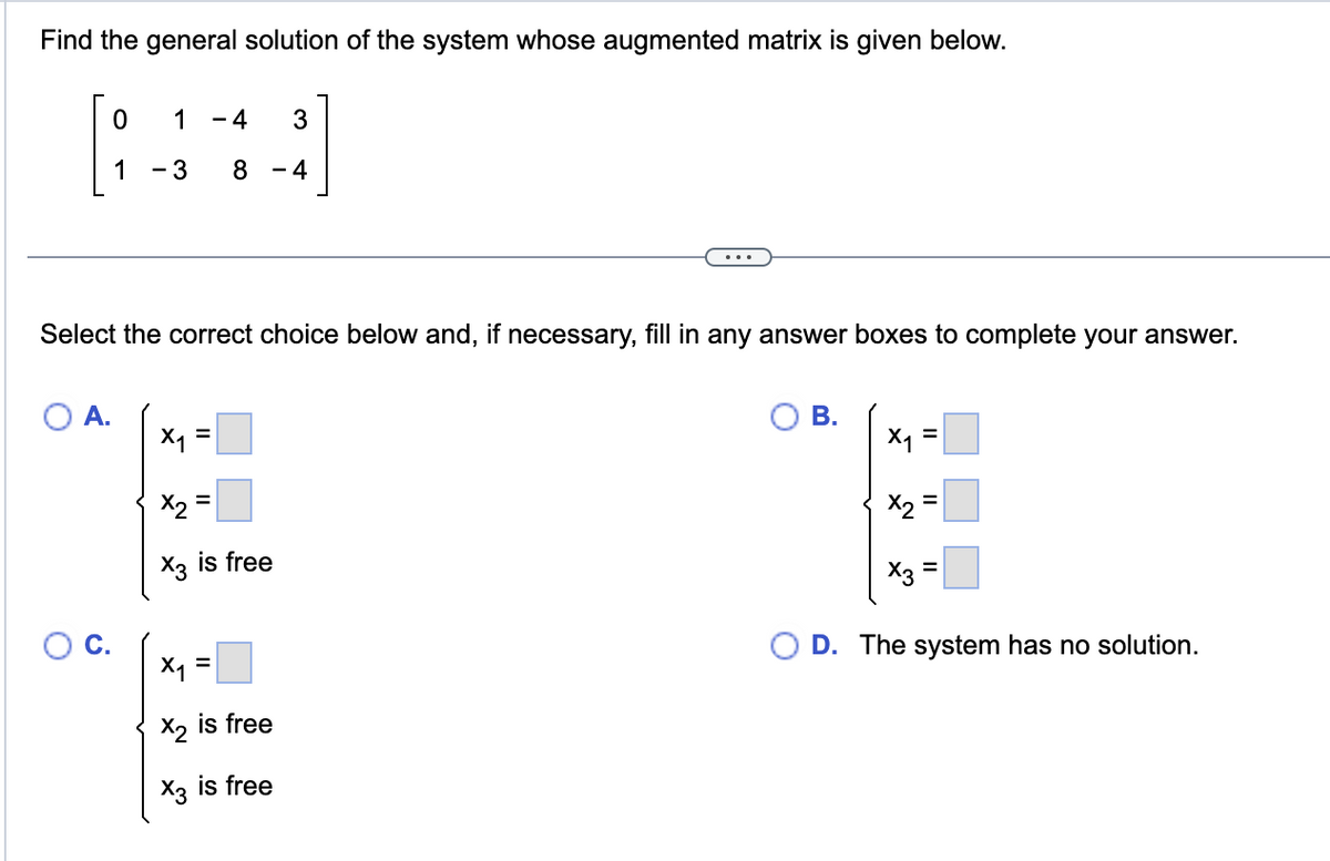 Find the general solution of the system whose augmented matrix is given below.
0
1 -4 3
1 - 3 8 4
Select the correct choice below and, if necessary, fill in any answer boxes to complete your answer.
A.
X₁ =
x₂ =
X3 is free
x₁ =
X₂ is free
X3 is free
B.
X₁ =
X₂
X3
||
||
D. The system has no solution.