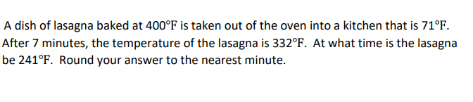 A dish of lasagna baked at 400°F is taken out of the oven into a kitchen that is 71°F.
After 7 minutes, the temperature of the lasagna is 332°F. At what time is the lasagna
be 241°F. Round your answer to the nearest minute.