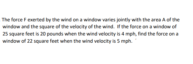 The force F exerted by the wind on a window varies jointly with the area A of the
window and the square of the velocity of the wind. If the force on a window of
25 square feet is 20 pounds when the wind velocity is 4 mph, find the force on a
window of 22 square feet when the wind velocity is 5 mph.