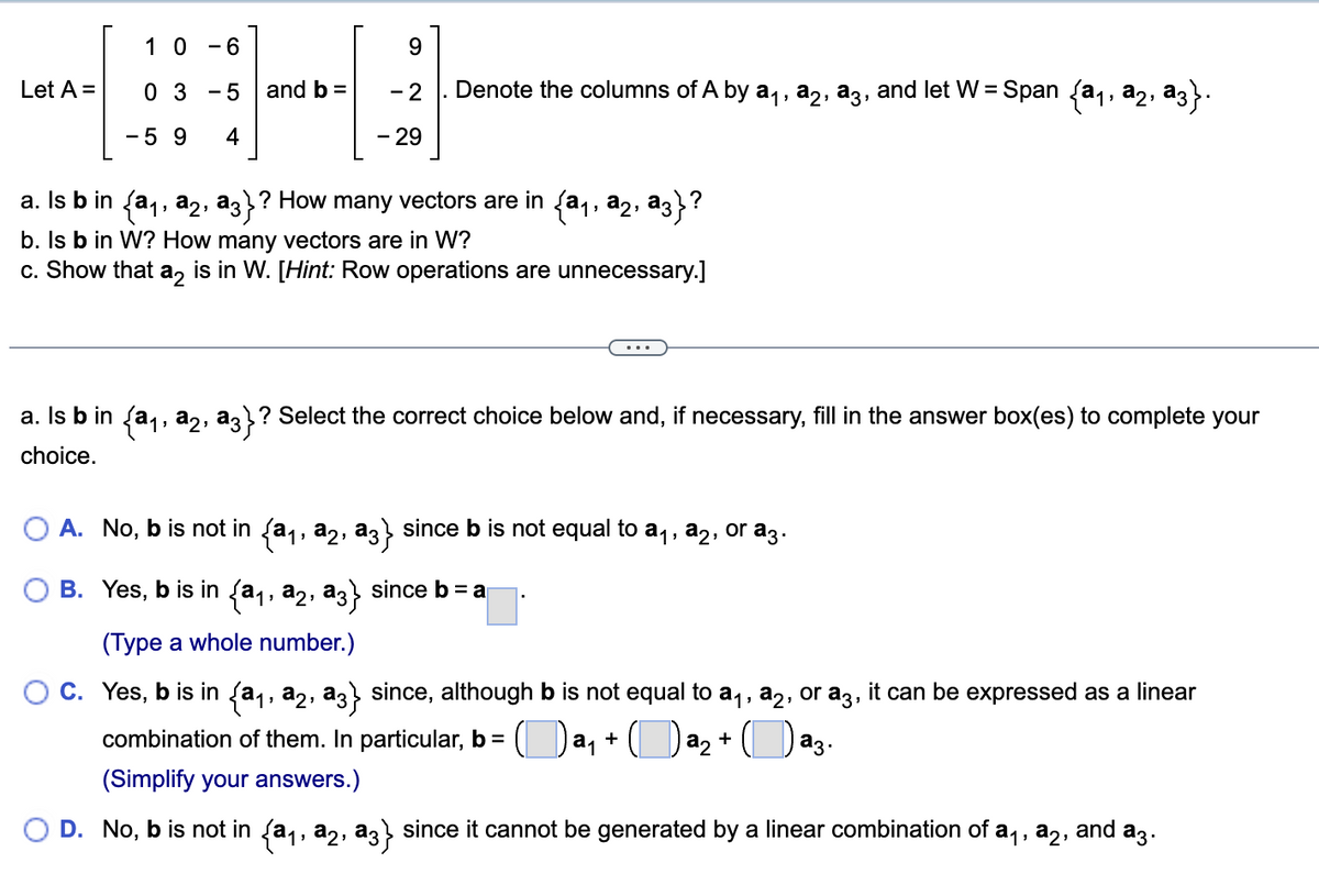 Let A =
1 0 -6
03-5
-59 4
and b =
9
-2. Denote the columns of A by a₁, a2, a3, and let W = Span {a₁, a2, ª3}.
- 29
a. Is b in {a₁, a₂, a3}? How many vectors are in {a₁, a2, a3}?
b. Is b in W? How many vectors are in W?
c. Show that a2 is in W. [Hint: Row operations are unnecessary.]
a. Is b in {a₁, a₂, a3}? Select the correct choice below and, if necessary, fill in the answer box(es) to complete your
choice.
A. No, b is not in (a₁, a2, aç} since b is not equal to a₁, a2, or a3.
B. Yes, b is in (a₁, a2, a3} since b = a
(Type a whole number.)
C. Yes, b is in {a₁, a2, a3} since, although b is not equal to a₁, a2, or a3, it can be expressed as a linear
combination of them. In particular, b = (a₁ + a₂ + ([ аз.
(Simplify your answers.)
D. No, b is not in {a₁, a2, a3} since it cannot be generated by a linear combination of a₁, №₂, and аз.