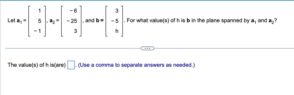 Let a₁ =
1
5
-1
№
The value(s) of h is(are)
- 6
- 25
3
and b =
3
-5
. For what value(s) of h is b in the plane spanned by a₁ and a2?
h
(Use a comma to separate answers as needed.)