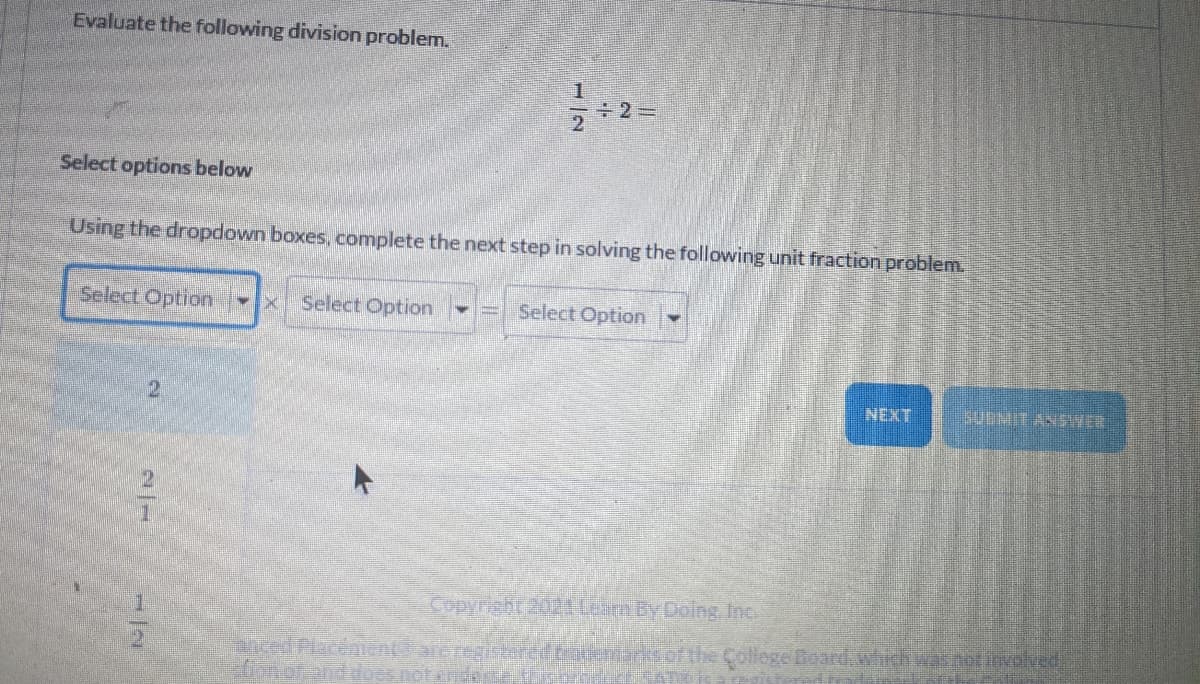 Evaluate the following division problem.
Select options below
Using the dropdown boxes, complete the next step in solving the following unit fraction problem.
Select Option
Select Option-
Select Option
NEXT
SUBMIT ANSWER
Copyright 202Learn By Dolng, Inc
anced Placement areregiteredracemadrof the College Board.whch wasnotivolved
donof and does.noten
2/7
