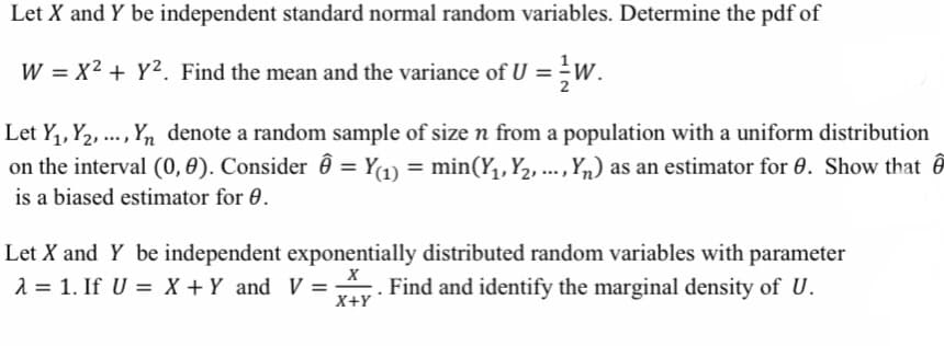 Let X and Y be independent standard normal random variables. Determine the pdf of
W = x² + y². Find the mean and the variance of U = /W.
Let Y₁, Y₂, ..., Yn denote a random sample of size n from a population with a uniform distribution
on the interval (0, 0). Consider = Y(1) = min(Y₁, Y₂, ..., Y₁) as an estimator for 0. Show that
is a biased estimator for 0.
Let X and Y be independent exponentially distributed random variables with parameter
X
λ = 1. If U = X + Y and V =. Find and identify the marginal density of U.
X+Y