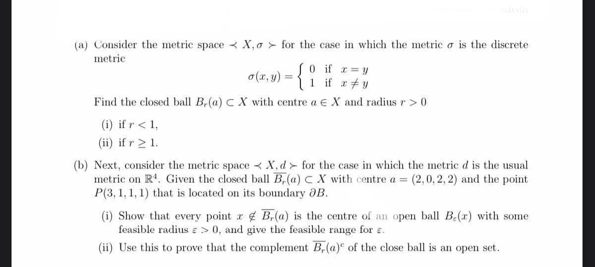 idean
(a) Consider the metric space < X,o > for the case in which the metric ơ is the discrete
metric
S0 if
1 if x #y
x = Y
o (x, y)
Find the closed ball B,(a) c X with centre a E X and radius r > 0
(i) if r < 1,
(ii) if r > 1.
(b) Next, consider the metric space < X, d > for the case in which the metric d is the usual
metric on R'. Given the closed ball B,(a) C X with centre a =
P(3, 1, 1, 1) that is located on its boundary OB.
(2,0, 2, 2) and the point
(i) Show that every point x 4 Br(a) is the centre of an open ball B:(x) with some
feasible radius e > 0, and give the feasible range for ɛ.
(ii) Use this to prove that the complement B„(a)° of the close ball is an open set.
