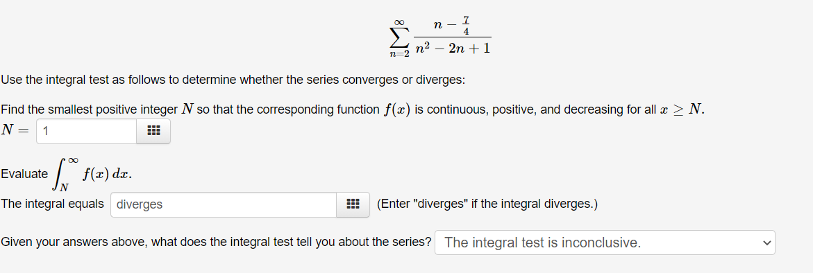 4
n2
n=2
2n + 1
Use the integral test as follows to determine whether the series converges or diverges:
Find the smallest positive integer N so that the corresponding function f(x) is continuous, positive, and decreasing for all x > N.
N =
1
f(x) dz.
Evaluate
The integral equals diverges
(Enter "diverges" if the integral diverges.)
Given your answers above, what does the integral test tell you about the series? The integral test is inconclusive.
