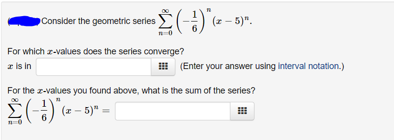OConsider the geometric series
(x – 5)".
|
For which r-values does the series converge?
æ is in
(Enter your answer using interval notation.)
For the x-values you found above, what is the sum of the series?
- „(9 – #) (-)3
n=0
