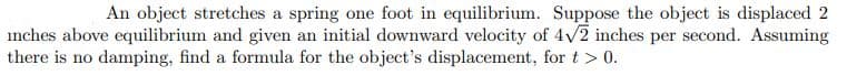 An object stretches a spring one foot in equilibrium. Suppose the object is displaced 2
inches above equilibrium and given an initial downward velocity of 4v2 inches per second. Assuming
there is no damping, find a formula for the object's displacement, for t> 0.
