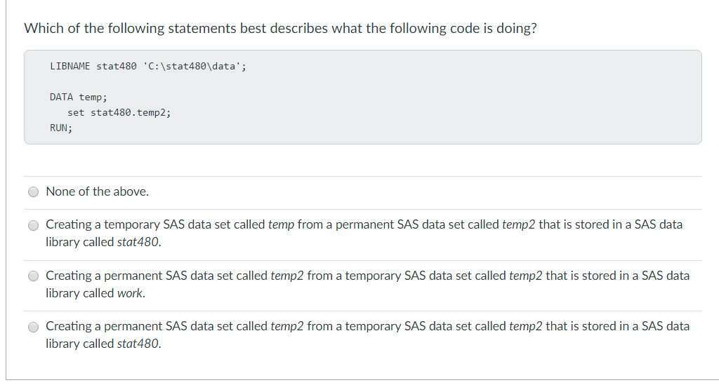 Which of the following statements best describes what the following code is doing?
LIBNAME stat480 'C:\stat480\data';
DATA temp;
set stat480.temp2;
RUN;
None of the above.
Creating a temporary SAS data set called temp from a permanent SAS data set called temp2 that is stored in a SAS data
library called stat480.
Creating a permanent SAS data set called temp2 from a temporary SAS data set called temp2 that is stored in a SAS data
library called work.
O Creating a permanent SAS data set called temp2 from a temporary SAS data set called temp2 that is stored in a SAS data
library called stat480.
