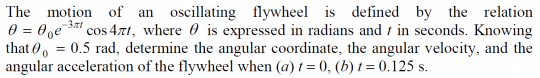 The motion of an oscillating flywheel is defined by the relation
0 = 0̟e¯
that 0, = 0.5 rad, determine the angular coordinate, the angular velocity, and the
angular acceleration of the flywheel when (a) t = 0, (b) t = 0.125 s.
S cos 4tt, where 0 is expressed in radians and t in seconds. Knowing
