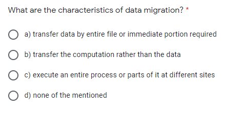 What are the characteristics of data migration? *
a) transfer data by entire file or immediate portion required
b) transfer the computation rather than the data
c) execute an entire process or parts of it at different sites
O d) none of the mentioned
