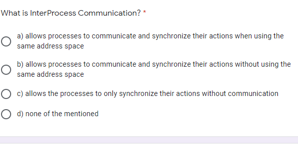 What is InterProcess Communication? *
a) allows processes to communicate and synchronize their actions when using the
same address space
b) allows processes to communicate and synchronize their actions without using the
same address space
O c) allows the processes to only synchronize their actions without communication
O d) none of the mentioned
