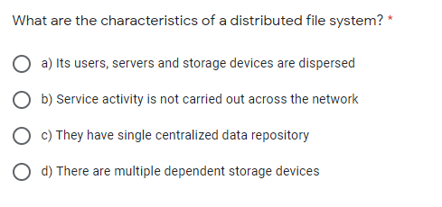 What are the characteristics of a distributed file system? *
a) Its users, servers and storage devices are dispersed
O b) Service activity is not carried out across the network
O c) They have single centralized data repository
O d) There are multiple dependent storage devices
