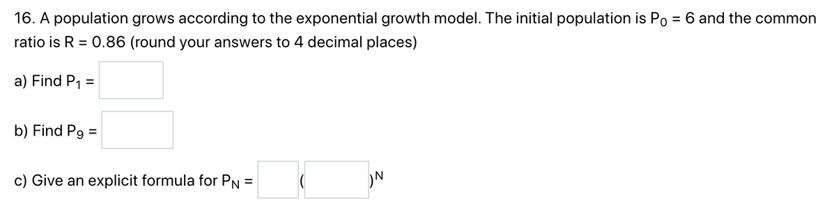 16. A population grows according to the exponential growth model. The initial population is Po = 6 and the common
ratio is R = 0.86 (round your answers to 4 decimal places)
a) Find P₁:
=
b) Find P9 =
c) Give an explicit formula for PN =
N