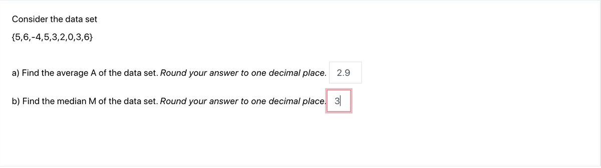 Consider the data set
{5,6,-4,5,3,2,0,3,6}
a) Find the average A of the data set. Round your answer to one decimal place. 2.9
b) Find the median M of the data set. Round your answer to one decimal place. 3