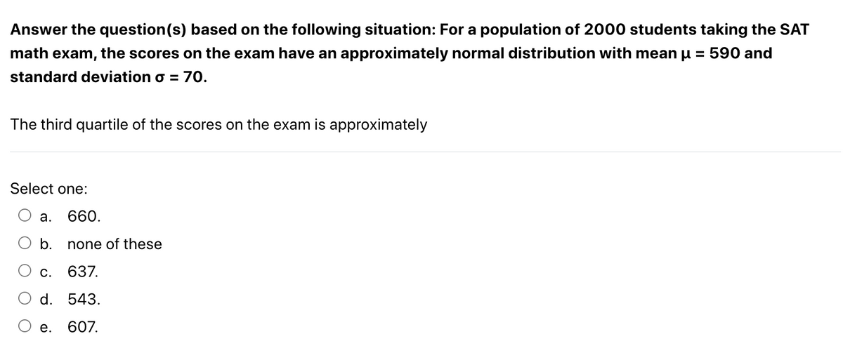 Answer the question(s) based on the following situation: For a population of 2000 students taking the SAT
math exam, the scores on the exam have an approximately normal distribution with mean μ = 590 and
standard deviation o = 70.
The third quartile of the scores on the exam is approximately
Select one:
a.
660.
b. none of these
C.
637.
d. 543.
607.
e.