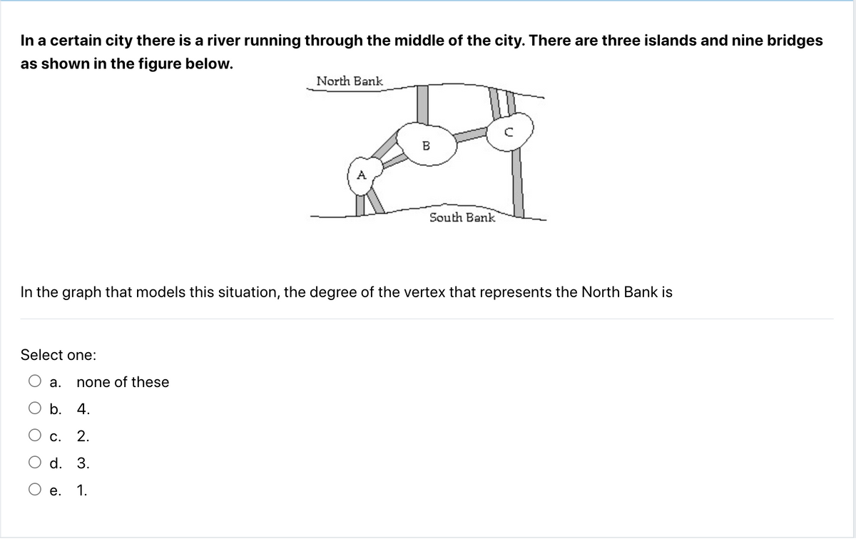 In a certain city there is a river running through the middle of the city. There are three islands and nine bridges
as shown in the figure below.
Select one:
O O
In the graph that models this situation, the degree of the vertex that represents the North Bank is
a.
none of these
b. 4.
C. 2.
d. 3.
North Bank
e. 1.
B
South Bank