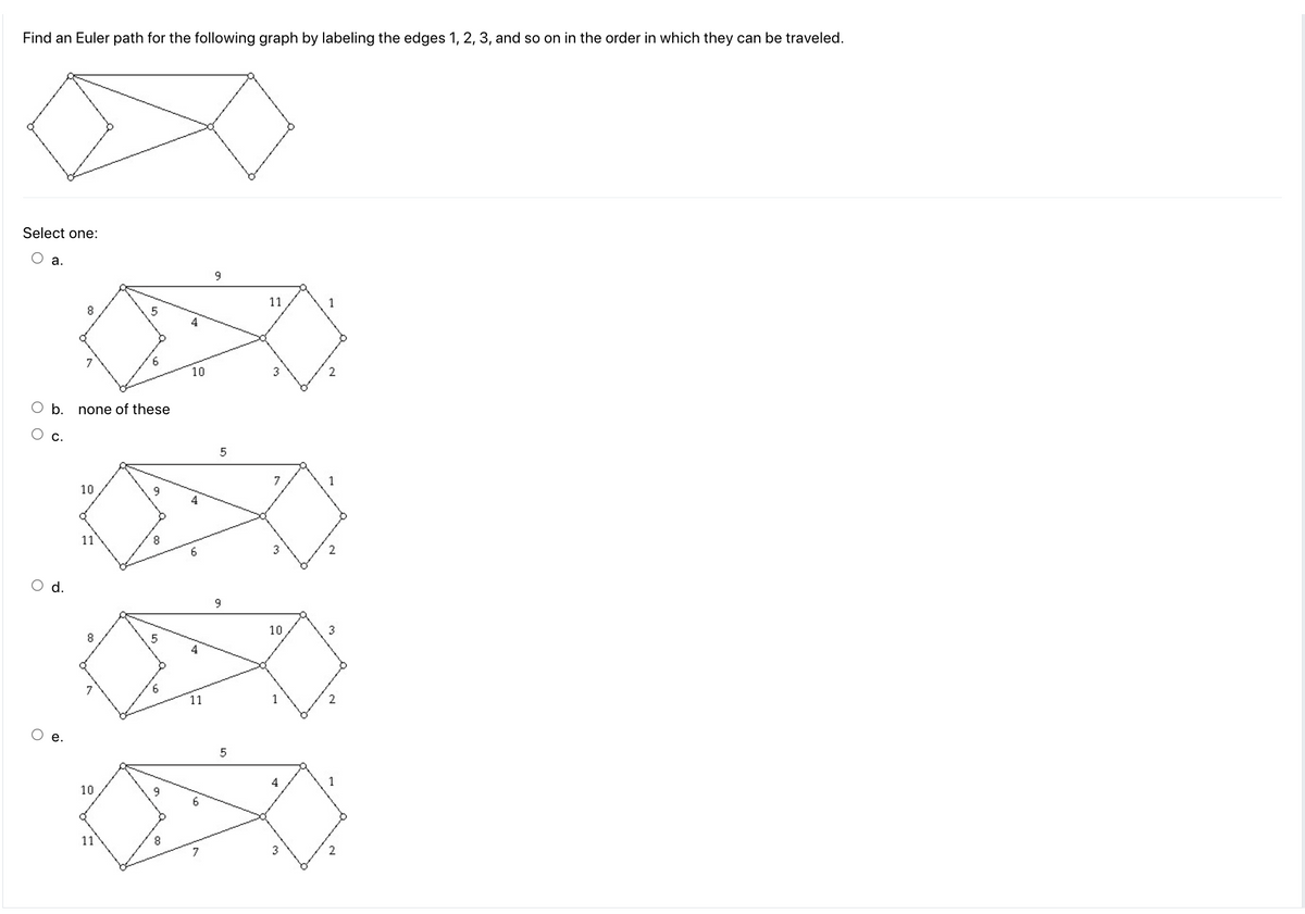 Find an Euler path for the following graph by labeling the edges 1, 2, 3, and so on in the order in which they can be traveled.
Select one:
a.
b.
d.
8
7
none of these
10
11
8
7
10
11
9
8
6
10
4
6
4
11
9
5
9
5
11
3
7
10
4
1
2
1
2
3
1
~