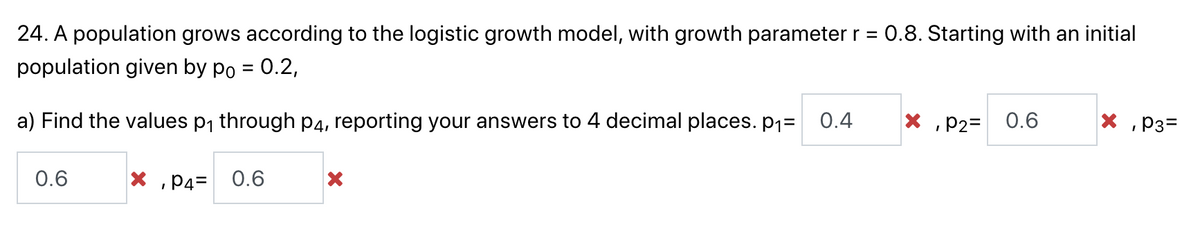 24. A population grows according to the logistic growth model, with growth parameter r = 0.8. Starting with an initial
population given by po = 0.2,
X, P2=
0.6
a) Find the values p₁ through p4, reporting your answers to 4 decimal places. p₁= 0.4
X, P3=
0.6
X, P4=
0.6
X
