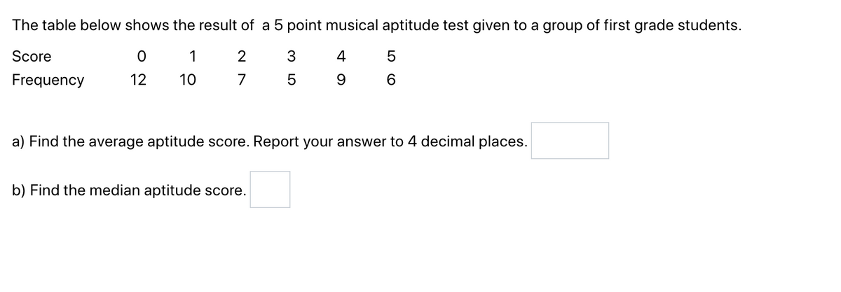The table below shows the result of a 5 point musical aptitude test given to a group of first grade students.
Score
0
1
2
4
Frequency
12
10
7
9
3
5
b) Find the median aptitude score.
5
6
a) Find the average aptitude score. Report your answer to 4 decimal places.