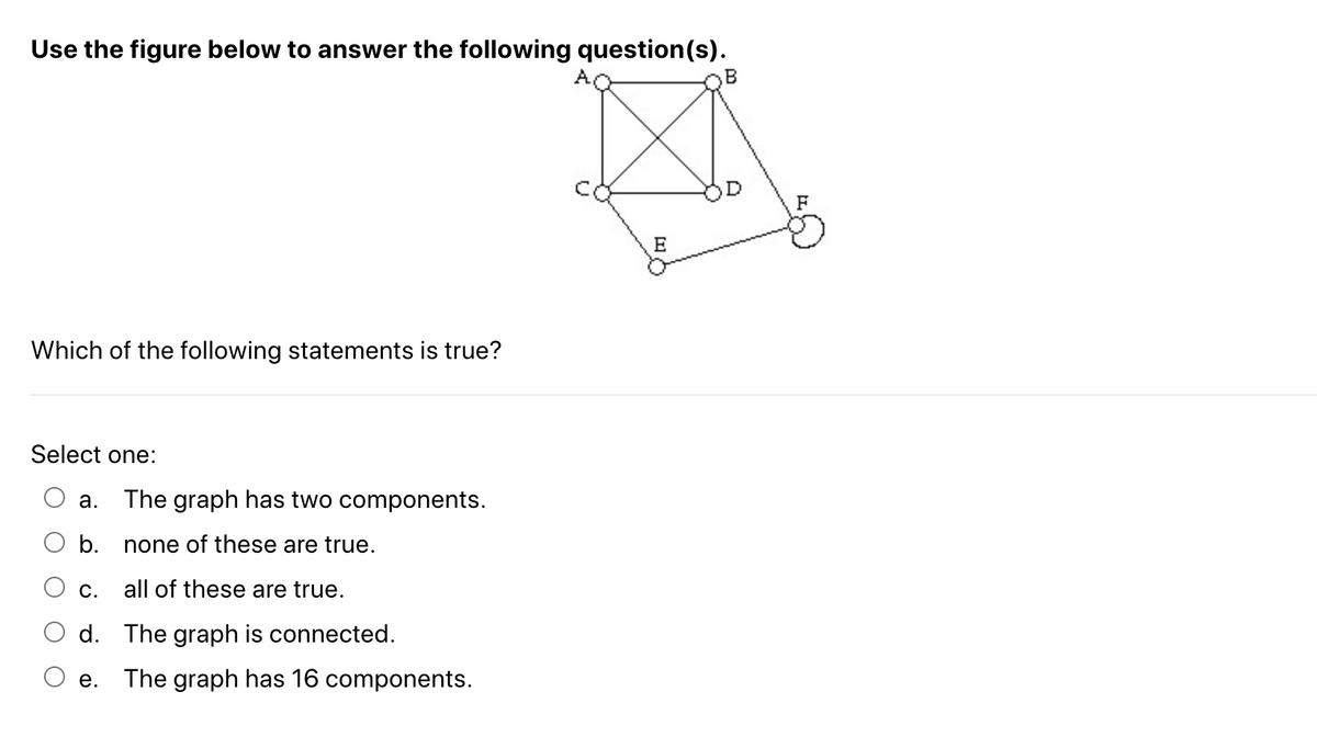 Use the figure below to answer the following question(s).
B
E
Which of the following statements is true?
Select one:
a. The graph has two components.
b.
none of these are true.
C. all of these are true.
d. The graph is connected.
e. The graph has 16 components.