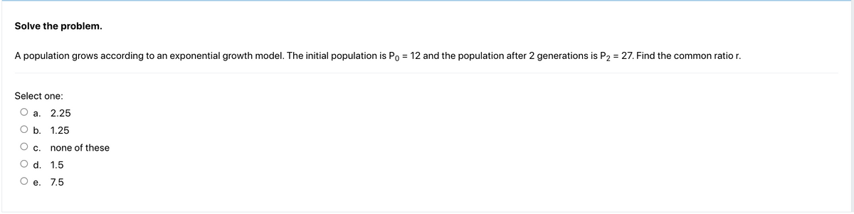 Solve the problem.
A population grows according to an exponential growth model. The initial population is Po = 12 and the population after 2 generations is P₂ = 27. Find the common ratio r.
Select one:
2.25
O b. 1.25
O
a.
C. none of these
d.
1.5
e. 7.5
