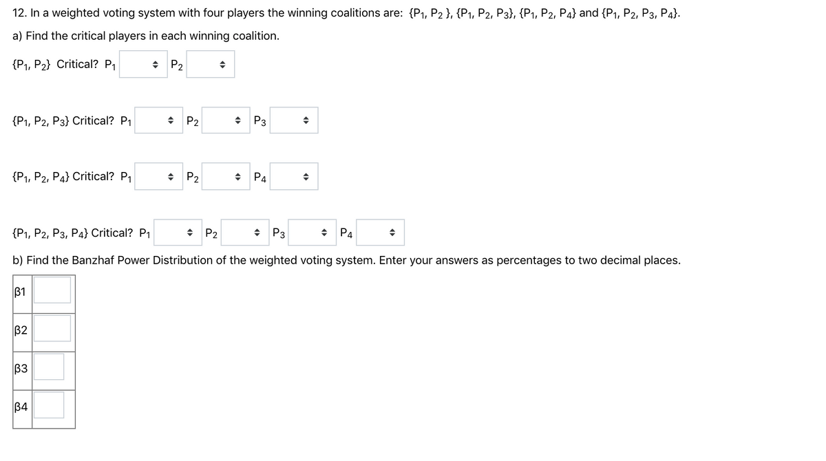 12. In a weighted voting system with four players the winning coalitions are: {P1, P2 }, {P1, P2, P3}, {P1, P2, P4} and {P1, P2, P3, P4}.
a) Find the critical players in each winning coalition.
{P1, P2} Critical? P1
• P2
{Р, Р2, Рз} Critical? P
P2
P3
{P1, Р2, Ра} Critical? P
P2
P4
{P1, P2, Рз, Р4} Critical? P
+ P2
• P3
P4
b) Find the Banzhaf Power Distribution of the weighted voting system. Enter your answers as percentages to two decimal places.
B1
B2
B3
B4
