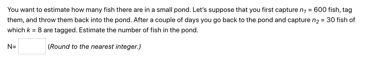 =
600 fish, tag
You want to estimate how many fish there are in a small pond. Let's suppose that you first capture n₁
them, and throw them back into the pond. After a couple of days you go back to the pond and capture n₂ = 30 fish of
which k = 8 are tagged. Estimate the number of fish in the pond.
(Round to the nearest integer.)
N=