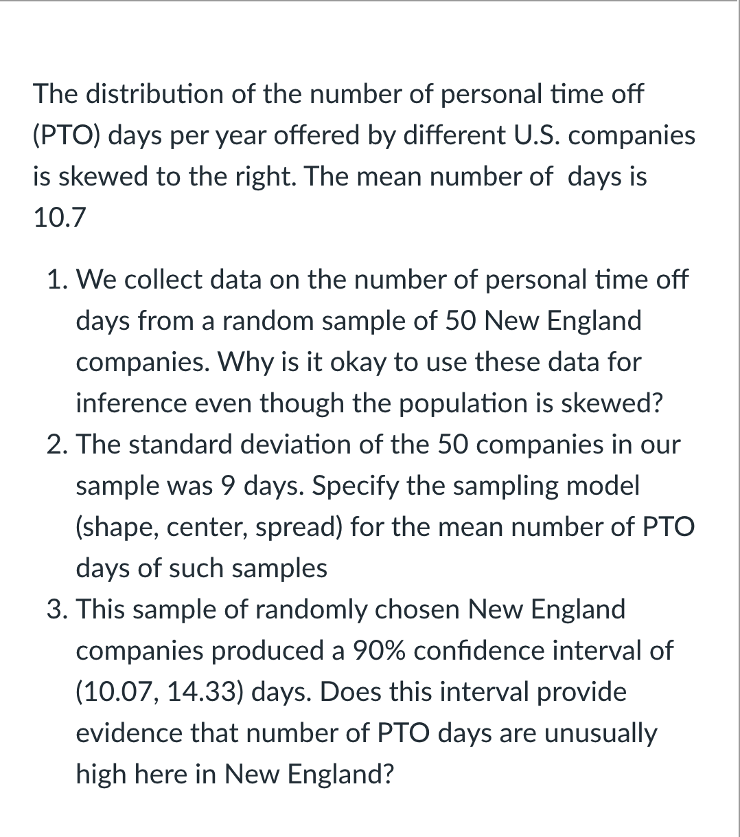 The distribution of the number of personal time off
(PTO) days per year offered by different U.S. companies
is skewed to the right. The mean number of days is
10.7
1. We collect data on the number of personal time off
days from a random sample of 50 New England
companies. Why is it okay to use these data for
inference even though the population is skewed?
2. The standard deviation of the 50 companies in our
sample was 9 days. Specify the sampling model
(shape, center, spread) for the mean number of PTO
days of such samples
3. This sample of randomly chosen New England
companies produced a 90% confidence interval of
(10.07, 14.33) days. Does this interval provide
evidence that number of PTO days are unusually
high here in New England?
