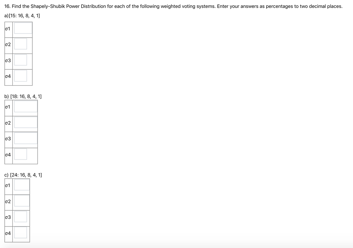 16. Find the Shapely-Shubik Power Distribution for each of the following weighted voting systems. Enter your answers as percentages to two decimal places.
a) [15: 16, 8, 4, 1]
01
02
03
04
b) [18: 16, 8, 4, 1]
01
02
03
04
с) [24: 16, 8, 4, 1]
01
02
03
04
