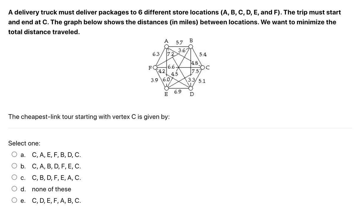 A delivery truck must deliver packages to 6 different store locations (A, B, C, D, E, and F). The trip must start
and end at C. The graph below shows the distances (in miles) between locations. We want to minimize the
total distance traveled.
Select one:
a. C, A, E, F, B, D, C.
b.
C, A, B, D, F, E, C.
c. C, B, D, F, E, A, C.
d.
none of these
C, D, E, F, A, B, C.
6.3
e.
A
7.2
The cheapest-link tour starting with vertex C is given by:
FO 6.6
4.2
3.9 6.0
E
5.7
4.5
3.67
6.9
B
4.8
5.4
7.5
3.3/ 5.1
D