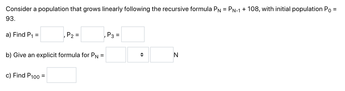 Consider a population that grows linearly following the recursive formula PN = PN-1 + 108, with initial population Po =
93.
a) Find P₁ =
₁ P₂ =
P3=
b) Give an explicit formula for PN =
c) Find P100 =
=