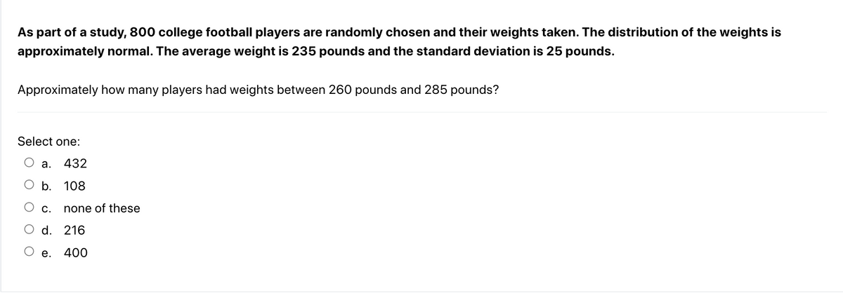 As part of a study, 800 college football players are randomly chosen and their weights taken. The distribution of the weights is
approximately normal. The average weight is 235 pounds and the standard deviation is 25 pounds.
Approximately how many players had weights between 260 pounds and 285 pounds?
Select one:
a. 432
b. 108
C. none of these
d. 216
400
e.