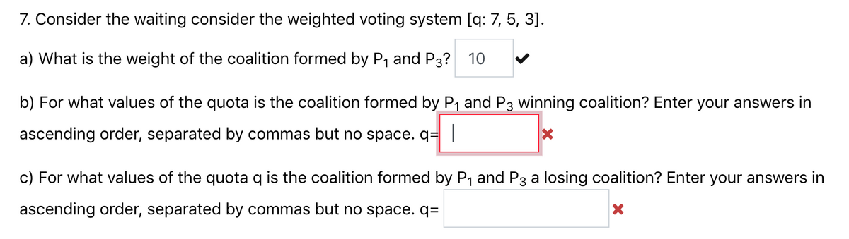 7. Consider the waiting consider the weighted voting system [q: 7, 5, 3].
a) What is the weight of the coalition formed by P1 and P3? 10
b) For what values of the quota is the coalition formed by P, and P3 winning coalition? Enter your answers in
ascending order, separated by commas but no space. q=|
c) For what values of the quota q is the coalition formed by P1 and P3 a losing coalition? Enter your answers in
ascending order, separated by commas but no space. q=
