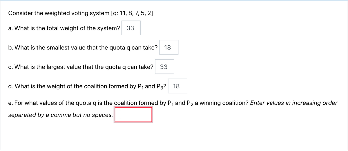 Consider the weighted voting system [q: 11, 8, 7, 5, 2]
a. What is the total weight of the system? 33
b. What is the smallest value that the quota q can take? 18
c. What is the largest value that the quota q can take? 33
d. What is the weight of the coalition formed by P₁ and P3? 18
e. For what values of the quota q is the coalition formed by P₁ and P2 a winning coalition? Enter values in increasing order
separated by a comma but no spaces. |