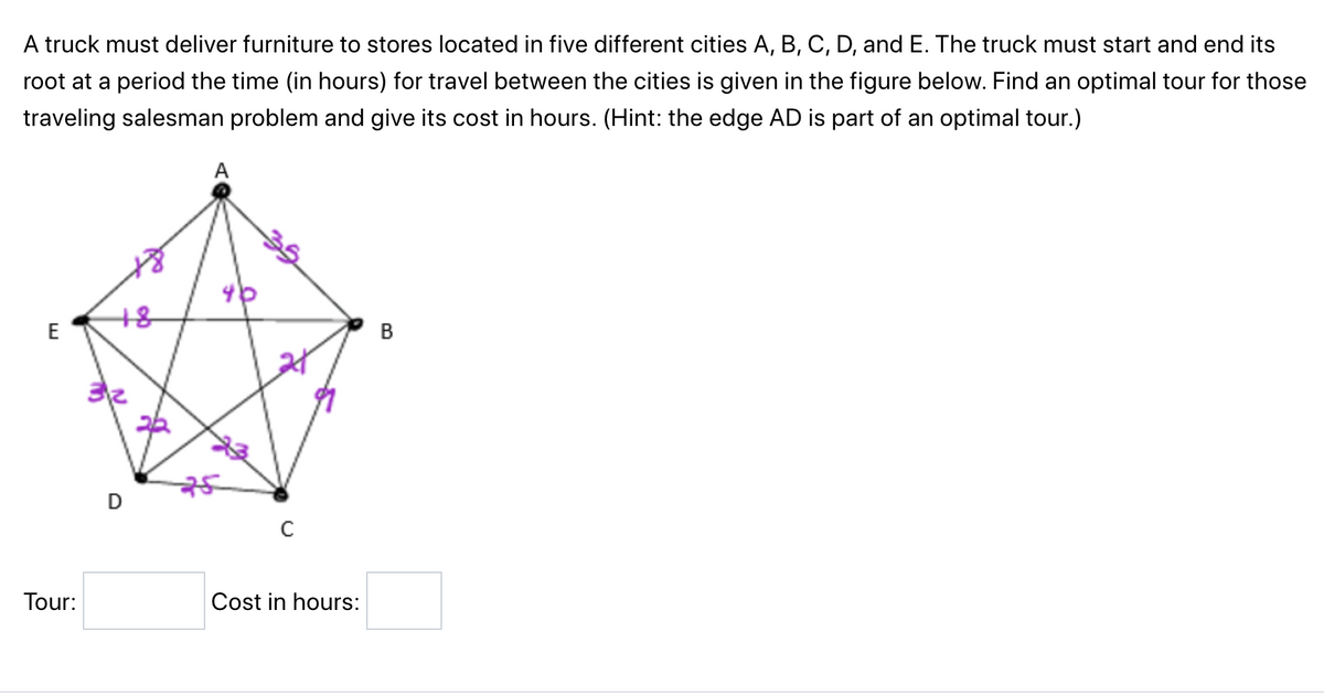 A truck must deliver furniture to stores located in five different cities A, B, C, D, and E. The truck must start and end its
root at a period the time (in hours) for travel between the cities is given in the figure below. Find an optimal tour for those
traveling salesman problem and give its cost in hours. (Hint: the edge AD is part of an optimal tour.)
E
Tour:
+8
D
A
C
Cost in hours:
B