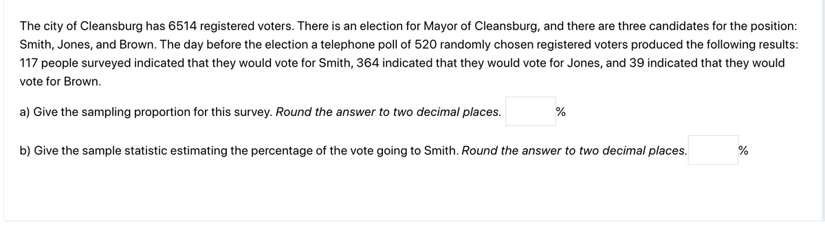 The city of Cleansburg has 6514 registered voters. There is an election for Mayor of Cleansburg, and there are three candidates for the position:
Smith, Jones, and Brown. The day before the election a telephone poll of 520 randomly chosen registered voters produced the following results:
117 people surveyed indicated that they would vote for Smith, 364 indicated that they would vote for Jones, and 39 indicated that they would
vote for Brown.
a) Give the sampling proportion for this survey. Round the answer to two decimal places.
b) Give the sample statistic estimating the percentage of the vote going to Smith. Round the answer to two decimal places.
%