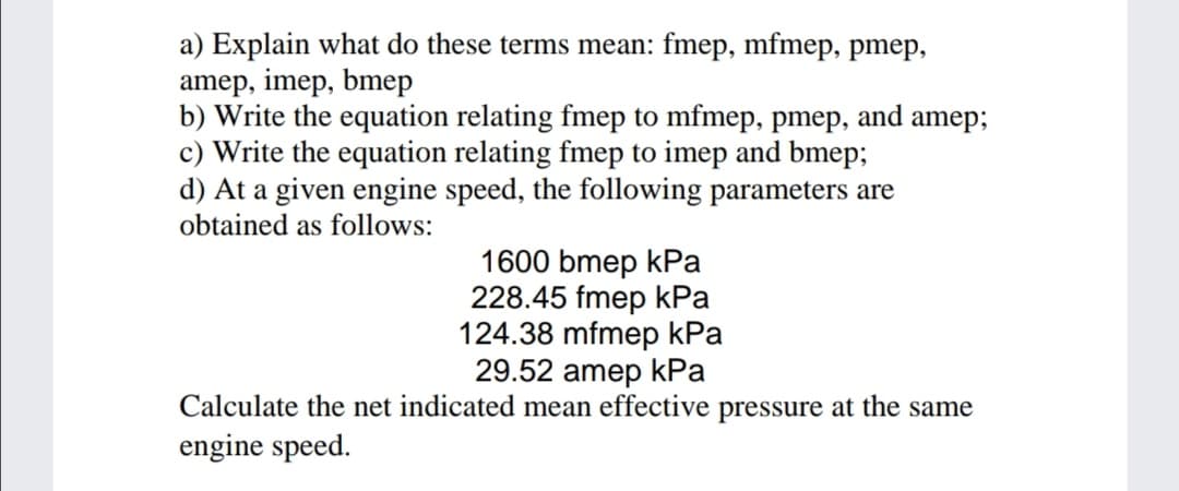 a) Explain what do these terms mean: fmep, mfmep, pmep,
amep, imep, bmep
b) Write the equation relating fmep to mfmep, pmep, and amep;
c) Write the equation relating fmep to imep and bmep;
d) At a given engine speed, the following parameters are
obtained as follows:
1600 bmep kPa
228.45 fmep kРа
124.38 mfmep kPa
29.52 amep kРa
Calculate the net indicated mean effective pressure at the same
engine speed.
