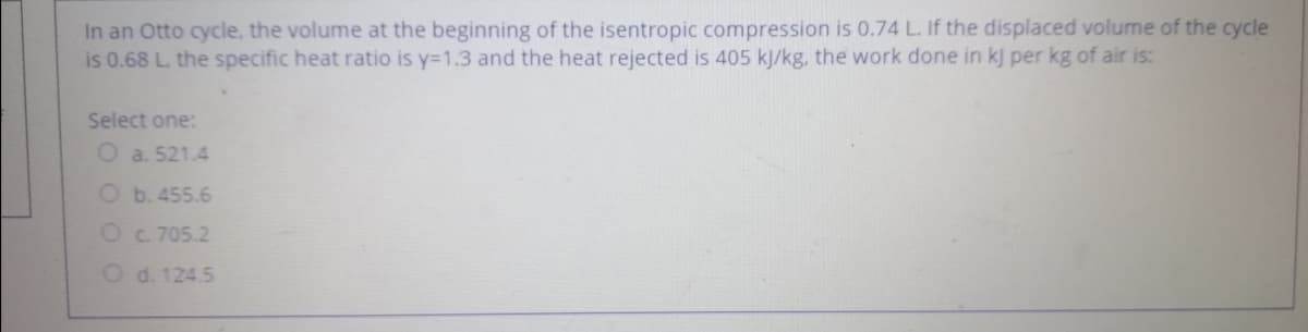 In an Otto cycle, the volume at the beginning of the isentropic compression is 0.74 L. If the displaced volume of the cycle
is 0.68 L. the specific heat ratio is y=1.3 and the heat rejected is 405 kJ/kg, the work done in kj per kg of air is:
Select one:
O a. 521.4
O b. 455.6
Oc. 705.2
O d. 124.5
