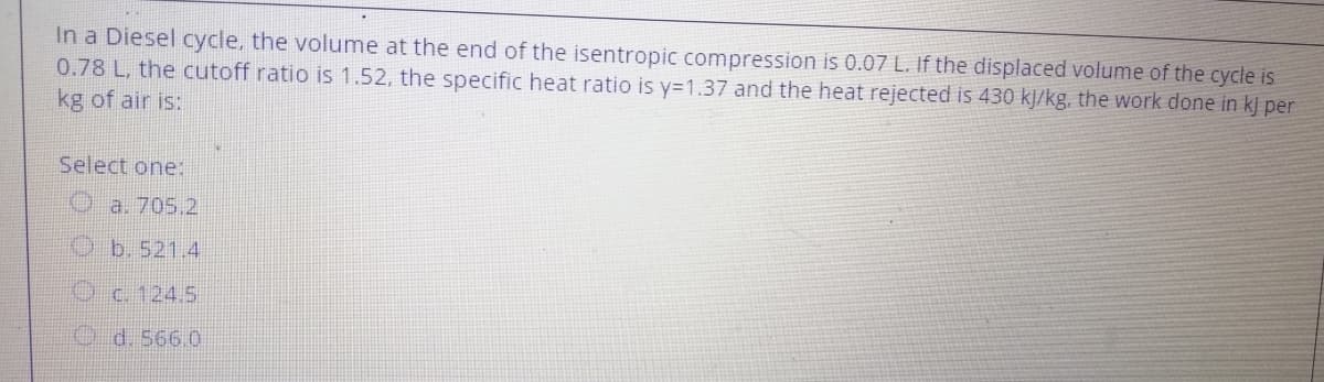 In a Diesel cycle, the volume at the end of the isentropic compression is 0.07 L. If the displaced volume of the cycle is
0.78 L, the cutoff ratio is 1.52, the specific heat ratio is y=1.37 and the heat rejected is 430 kJ/kg, the work done in kj per
kg of air is:
Select one:
a. 705.2
Ob.521.4
Oc. 124.5
d. 566.0

