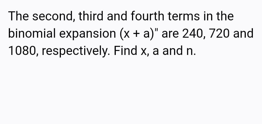 The second, third and fourth terms in the
binomial expansion (x + a)" are 240, 720 and
1080, respectively. Find x, a and n.
