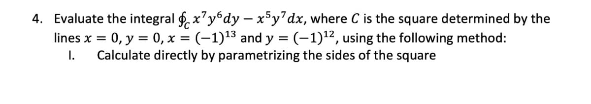 4. Evaluate the integral f. x'ydy – x°y'dx, where C is the square determined by the
lines x = 0, y = 0, x = (-1)13 and y = (-1)12, using the following method:
I.
%3!
Calculate directly by parametrizing the sides of the square
