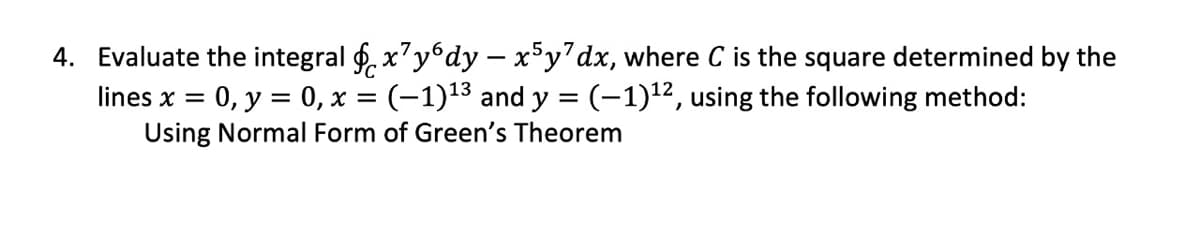 4. Evaluate the integral f, x'y6dy – x°y'dx, where C is the square determined by the
0, y = 0, x = (-1)13 and y = (-1)1², using the following method:
Using Normal Form of Green's Theorem
lines x =
