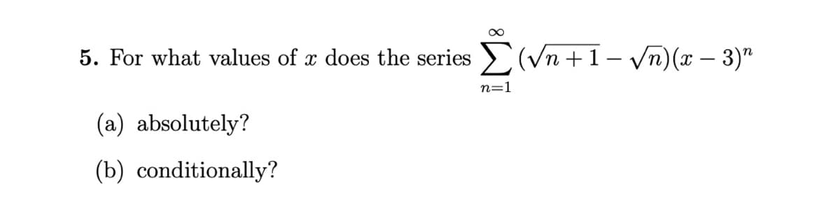 5. For what values of x does the series
E(Vn +1- Vn)(x – 3)"
n=1
(a) absolutely?
(b) conditionally?
