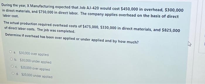 During the year, X Manufacturing expected that Job AJ-420 would cost $450,000 in overhead, $300,000
in direct materials, and $750,000 in direct labor. The company applies overhead on the basis of direct
labor cost.
The actual production required overhead costs of $475,000, $330,000 in direct materials, and $825,000
of direct labor costs. The job was completed.
Determine if overhead has been over applied or under applied and by how much?
O a $30,000 over applied
O b. $30,000 under applied
O $20,000 over applied
Od. $20,000 under applied
4