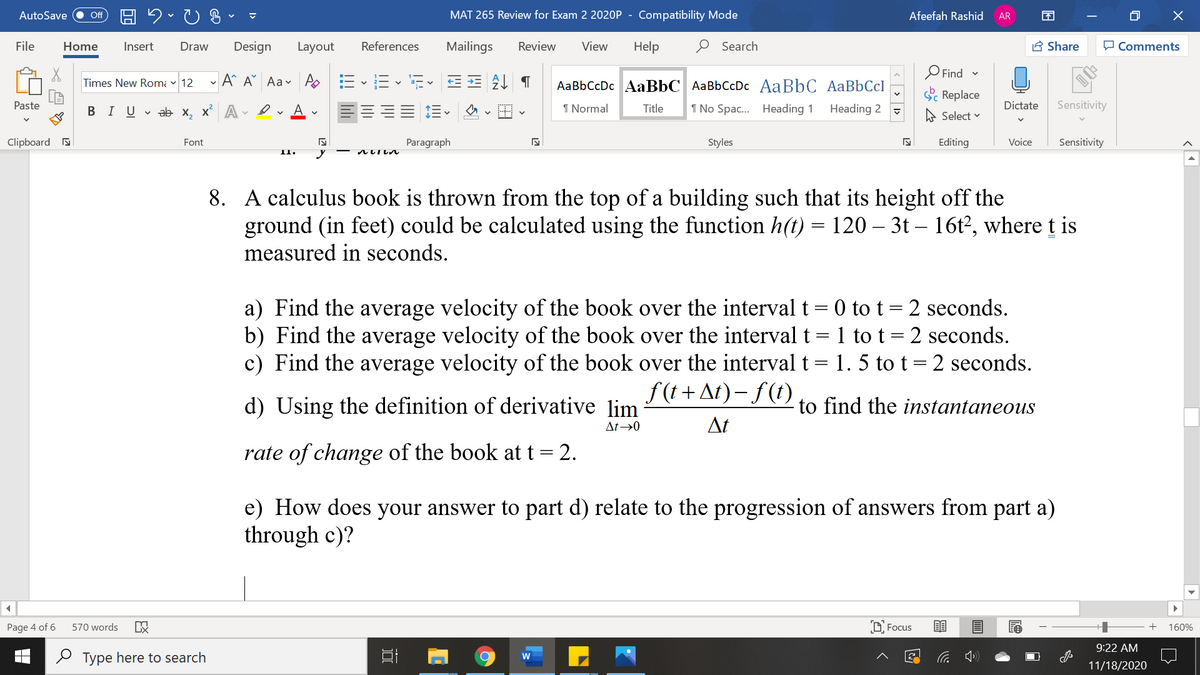 AutoSave
MAT 265 Review for Exam 2 2020P
Compatibility Mode
Afeefah Rashid
ff
AR
File
Home
Insert
Draw
Design
Layout
References
Mailings
Review
View
Help
O Search
A Share
O Comments
O Find -
Times New Romi v 12
- A^ A° Aav A
AaBbCcDc AaBbC AaBbCcDc AaBbC AaBbCcl
S Replace
Paste
В IUab х, х* А
1 Normal
Title
1 No Spac. Heading 1
Heading 2
Dictate
Sensitivity
A Select v
Clipboard a
Font
Paragraph
Styles
Editing
Voice
Sensitivity
II.
ルいしし
8. A calculus book is thrown from the top of a building such that its height off the
ground (in feet) could be calculated using the function h(t) = 120 – 3t – 16t?, where t is
measured in seconds.
a) Find the average velocity of the book over the interval t = 0 to t = 2 seconds.
b) Find the average velocity of the book over the interval t = 1 to t= 2 seconds.
c) Find the average velocity of the book over the interval t= 1. 5 to t = 2 seconds.
f (t + At) – f(t)
d) Using the definition of derivative lim
to find the instantaneous
At→0
At
rate of change of the book at t = 2.
e) How does your answer to part d) relate to the progression of answers from part a)
through c)?
Page 4 of 6
570 words
O Focus
160%
9:22 AM
2 Type here to search
W
11/18/2020
