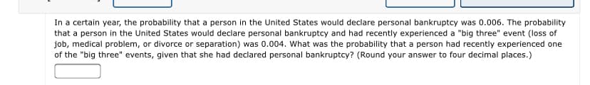 In a certain year, the probability that a person in the United States would declare personal bankruptcy was 0.006. The probability
that a person in the United States would declare personal bankruptcy and had recently experienced a "big three" event (loss of
job, medical problem, or divorce or separation) was 0.004. What was the probability that a person had recently experienced one
of the "big three" events, given that she had declared personal bankruptcy? (Round your answer to four decimal places.)
