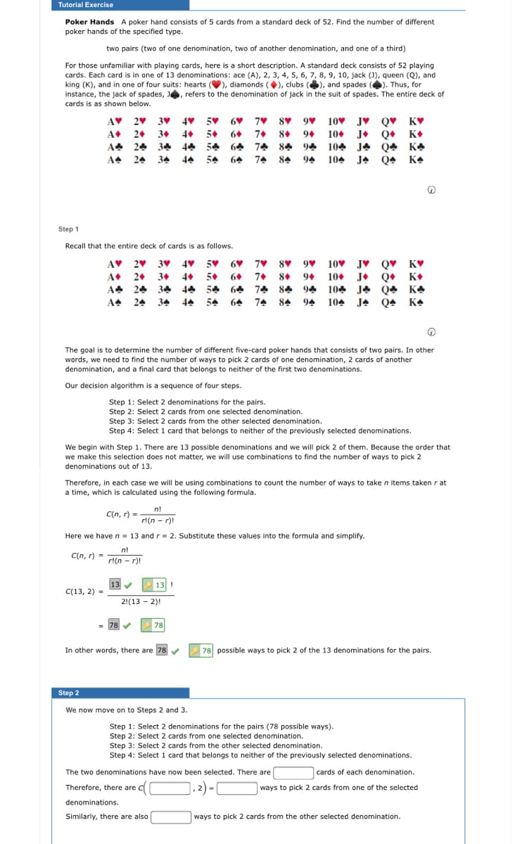 Tutorial Exercise
Poker Hands A poker hand consists of 5 cards from a standard deck of 52. Find the number of different
poker hands of the specified type.
two pairs (two of one denomination, two of another denomination, and one of a third)
For those unfamiliar with playing cards, here is a short description. A standard deck consists of 52 playing
cards. Each card is in one of 13 denominations: ace (A), 2, 3, 4, 5, 6, 7, 8, 9, 10, jack (J), queen (Q), and
king (K), and in one of four suits: hearts (V), diamonds (), clubs (), and spades (). Thus, for
instance, the jack of spades, J, refers to the denomination of jack in the suit of spades. The entire deck of
cards is as shown below.
AV 20 3V 4V 5V 60 7♥ 8♥ 9♥ 10♥ JV Q♥ _K♥
6+ 7+ 8+ 9+ 10+ J+ Q• K•
A* 24 34 44 54 64 74 84 94 104 JA Q4 KA
JA Q4 KA
A
2+ 3+ 4+ 5+
A4
24 34
44 54
74 84
94
104
Step 1
Recall that the entire deck of cards is as follows.
10 JV Q♥ K♥
J• Q• K•
A* 24 34 44 54 64 74 84 94 104 JA Q4 KA
104 JA Q4 KA
AV 2v 3V 4♥ 5V 6♥ 7♥ 8♥ 9♥
A
2. 3+
4+ 5+
6. 7+ 8• 94 10+
A+
24 34
44
54 64
74 84 94
The goal is to determine the number of different five-card poker hands that consists of two pairs. In other
words, we need to find the number of ways to pick 2 cards of one denomination, 2 cards of another
denomination, and a final card that belongs to neither of the first two denominations.
Our decision algorithm is a sequence of four steps.
Step 1: Select 2 denominations for the pairs.
Step 2: Select 2 cards from one selected denomination.
Step 3: Select 2 cards from the other selected denomination.
Step 4: Select 1 card that belongs to neither of the previously selected denominations.
We begin with Step 1. There are 13 possible denominations and we will pick 2 of them. Because the order that
we make this selection does not matter, we will use combinations to find the number of ways to pick 2
denominations out of 13.
Therefore, in each case we will be using combinations to count the number of ways to take n items taken r at
a time, which is calculated using the following formula.
n!
C(n, r) =
rl(n - r)!
Here we haven = 13 and r = 2. Substitute these values into the formula and simplify.
nl
C(n, r) =
rl(n - r)!
13 V
13 !
C(13, 2) =
2!(13 - 2)!
78
78
In other words, there are 78 v
78 possible ways to pick 2 of the 13 denominations for the pairs.
Step 2
We now move on to Steps 2 and 3.
Step 1: Select 2 denominations for the pairs (78 possible ways).
Step 2: Select 2 cards from one selected denomination.
Step 3: Select 2 cards from the other selected denomination.
Step 4: Select 1 card that belongs to neither of the previously selected denominations.
| cards of each denomination.
ways to pick 2 cards from one of the selected
The two denominations have now been selected. There are
Therefore, there are C
denominations.
Similarly, there are also
ways to pick 2 cards from the other selected denomination.
