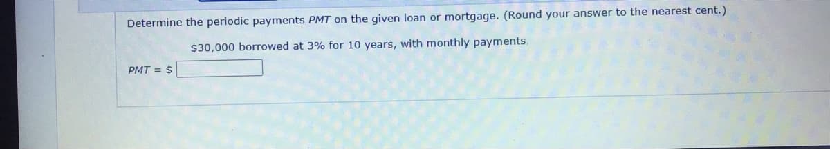 Determine the periodic payments PMT on the given loan or mortgage. (Round your answer to the nearest cent.)
$30,000 borrowed at 3% for 10 years, with monthly payments,
PMT = $
