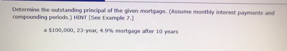 Determine the outstanding principal of the given mortgage. (Assume monthly interest payments and
compounding periods.) HINT [See Example 7.]
a $100,000, 23-year, 4.9% mortgage after 10 years
