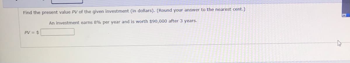 Find the present value PV of the given investment (in dollars). (Round your answer to the nearest cent.)
An investment earns 8% per year and is worth $90,000 after 3 years.
PV = $
